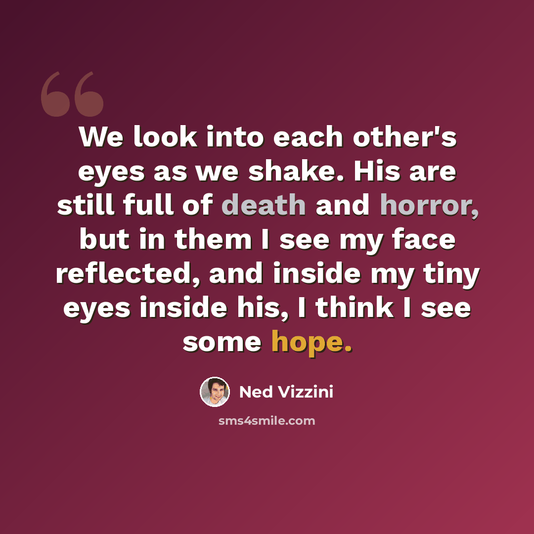 “We look into each other's eyes as we shake. His are still full of death and horror, but in them I see my face reflected, and inside my tiny eyes inside his, I think I see some hope.” quote by Ned Vizzini