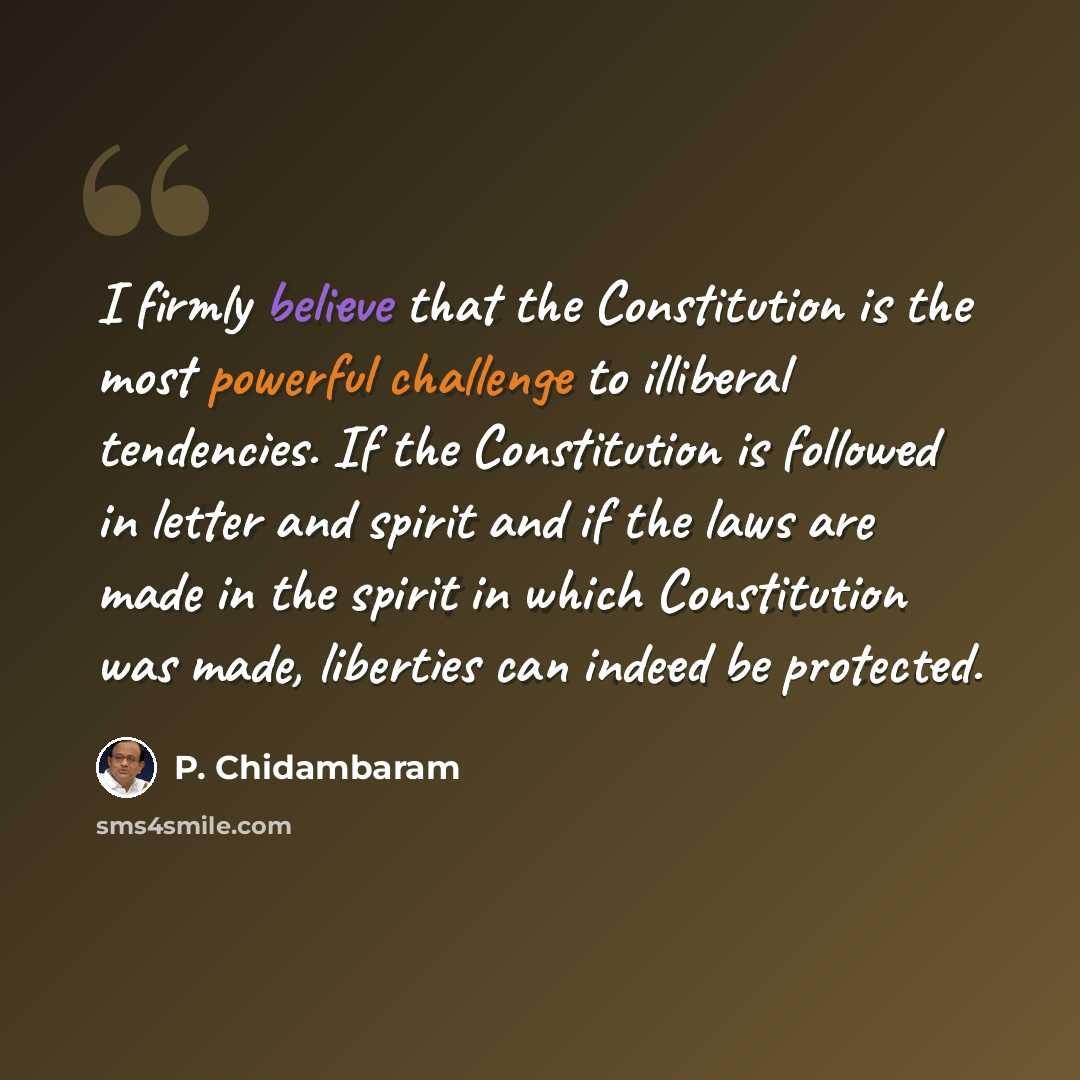 “I firmly believe that the Constitution is the most powerful challenge to illiberal tendencies. If the Constitution is followed in letter and spirit and if the laws are made in the spirit in which Constitution was made, liberties can indeed be protected.” quote by P. Chidambaram