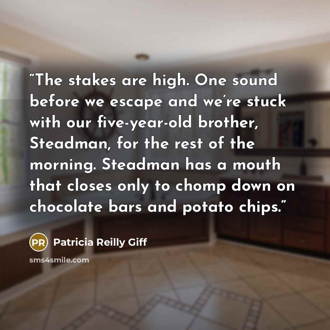 “The stakes are high. One sound before we escape and we’re stuck with our five-year-old brother, Steadman, for the rest of the morning. Steadman has a mouth that closes only to chomp down on chocolate bars and potato chips.” quote by Patricia Reilly Giff