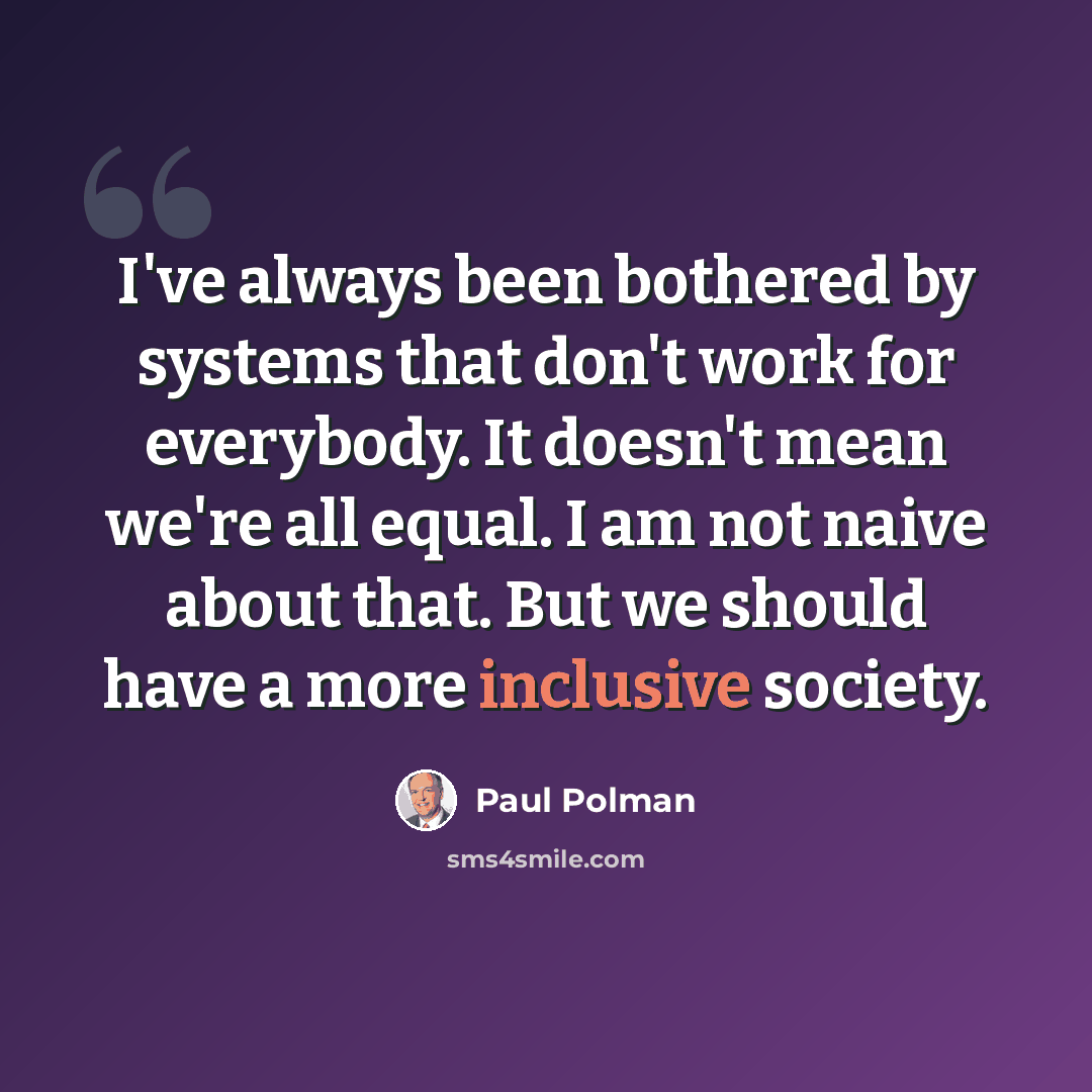 “I've always been bothered by systems that don't work for everybody. It doesn't mean we're all equal. I am not naive about that. But we should have a more inclusive society.” quote by Paul Polman