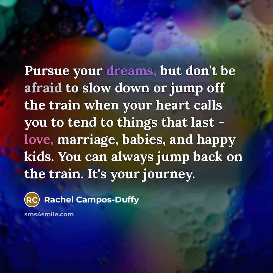 “Pursue your dreams, but don't be afraid to slow down or jump off the train when your heart calls you to tend to things that last - love, marriage, babies, and happy kids. You can always jump back on the train. It's your journey.” quote by Rachel Campos-Duffy