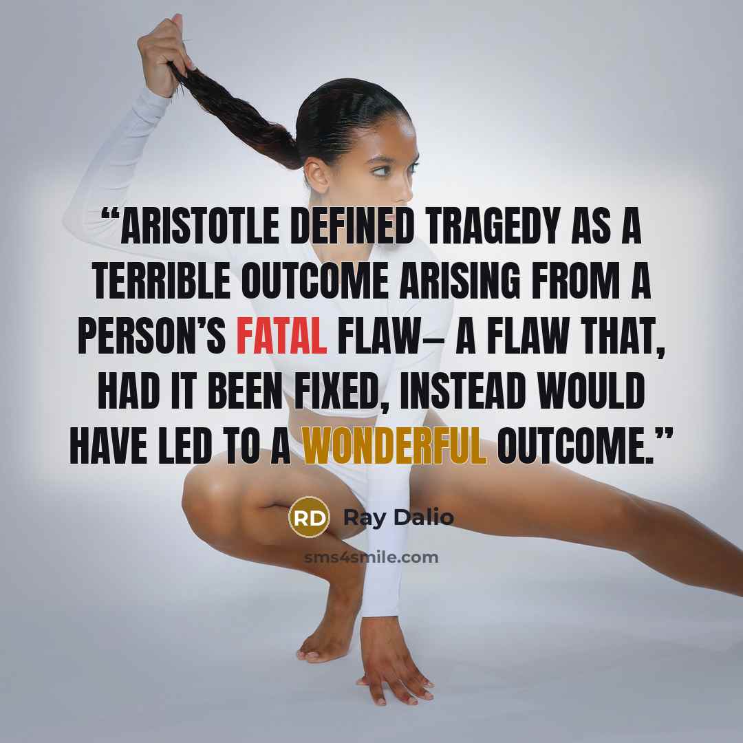 “Aristotle defined tragedy as a terrible outcome arising from a person’s fatal flaw— a flaw that, had it been fixed, instead would have led to a wonderful outcome.” quote by Ray Dalio