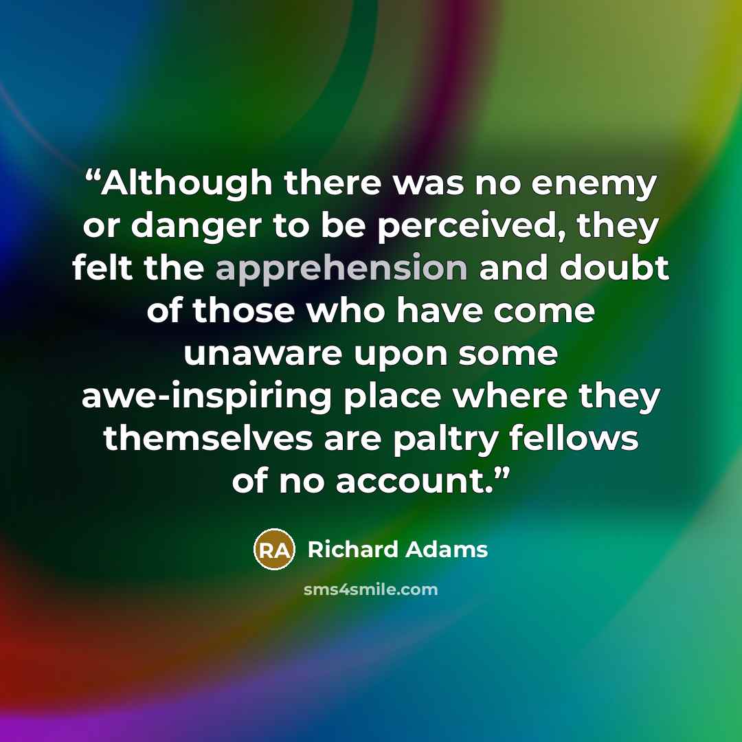 “Although there was no enemy or danger to be perceived, they felt the apprehension and doubt of those who have come unaware upon some awe-inspiring place where they themselves are paltry fellows of no account.” quote by Richard Adams