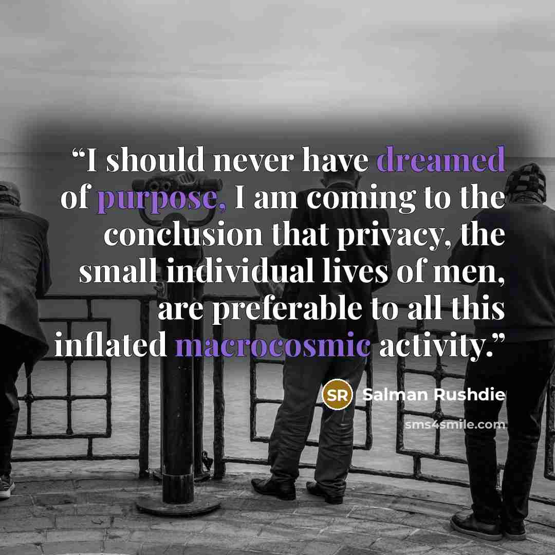 “I should never have dreamed of purpose, I am coming to the conclusion that privacy, the small individual lives of men, are preferable to all this inflated macrocosmic activity.” quote by Salman Rushdie