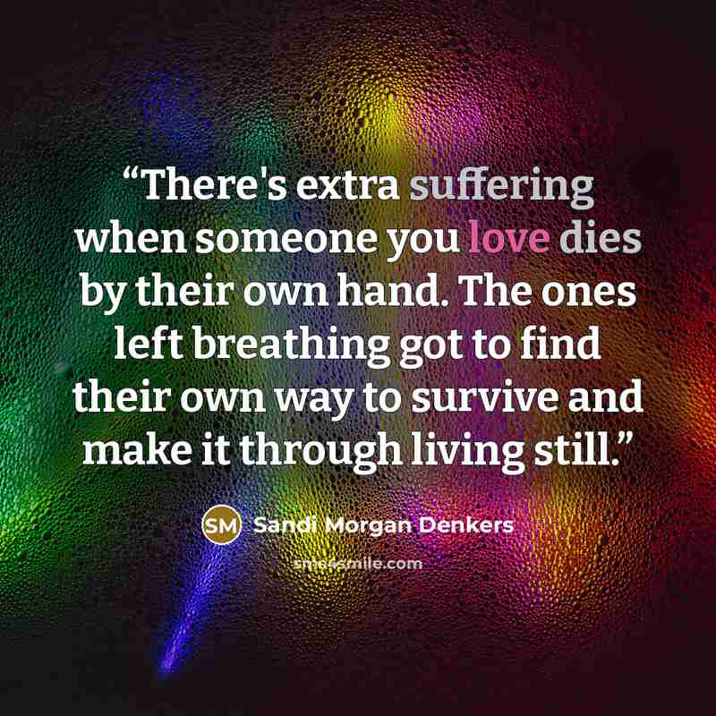 “There's extra suffering when someone you love dies by their own hand. The ones left breathing got to find their own way to survive and make it through living still.” quote by Sandi Morgan Denkers