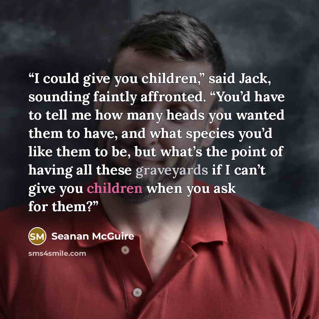 “I could give you children,” said Jack, sounding faintly affronted. “You’d have to tell me how many heads you wanted them to have, and what species you’d like them to be, but what’s the point of having all these graveyards if I can’t give you children when you ask for them?” quote by Seanan McGuire