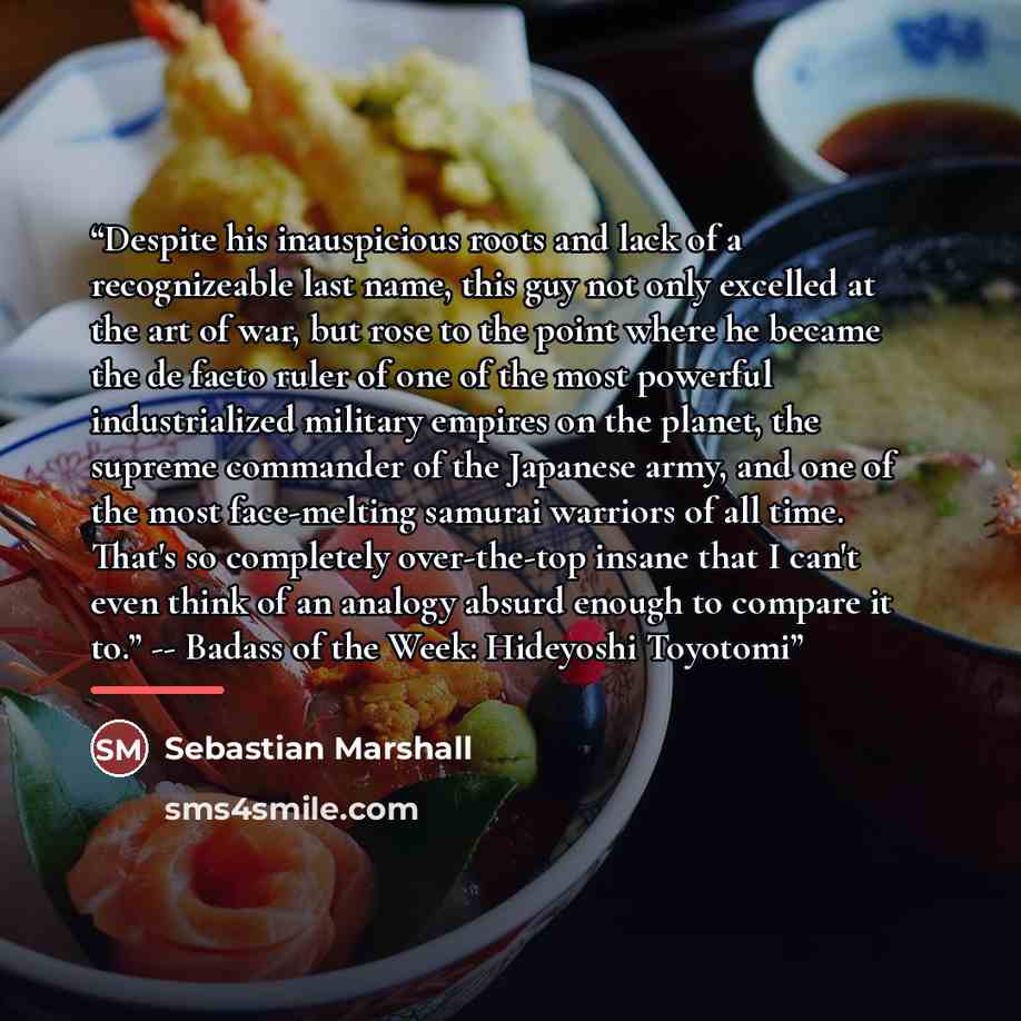 “Despite his inauspicious roots and lack of a recognizeable last name, this guy not only excelled at the art of war, but rose to the point where he became the de facto ruler of one of the most powerful industrialized military empires on the planet, the supreme commander of the Japanese army, and…” quote by Sebastian Marshall