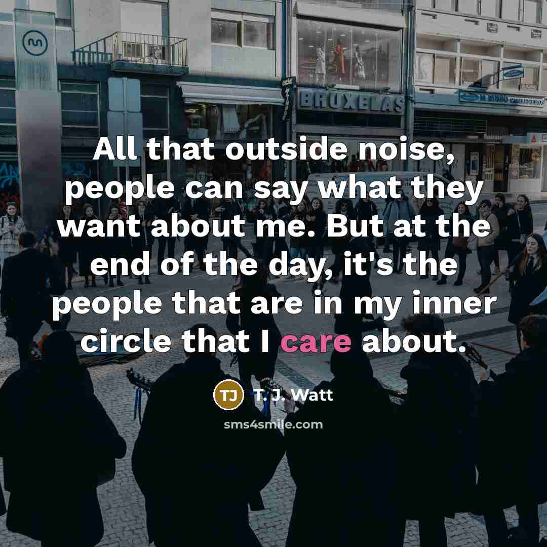 “All that outside noise, people can say what they want about me. But at the end of the day, it's the people that are in my inner circle that I care about.” quote by T. J. Watt