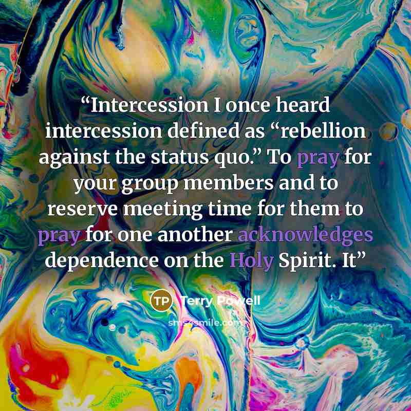 “Intercession I once heard intercession defined as “rebellion against the status quo.” To pray for your group members and to reserve meeting time for them to pray for one another acknowledges dependence on the Holy Spirit. It” quote by Terry Powell