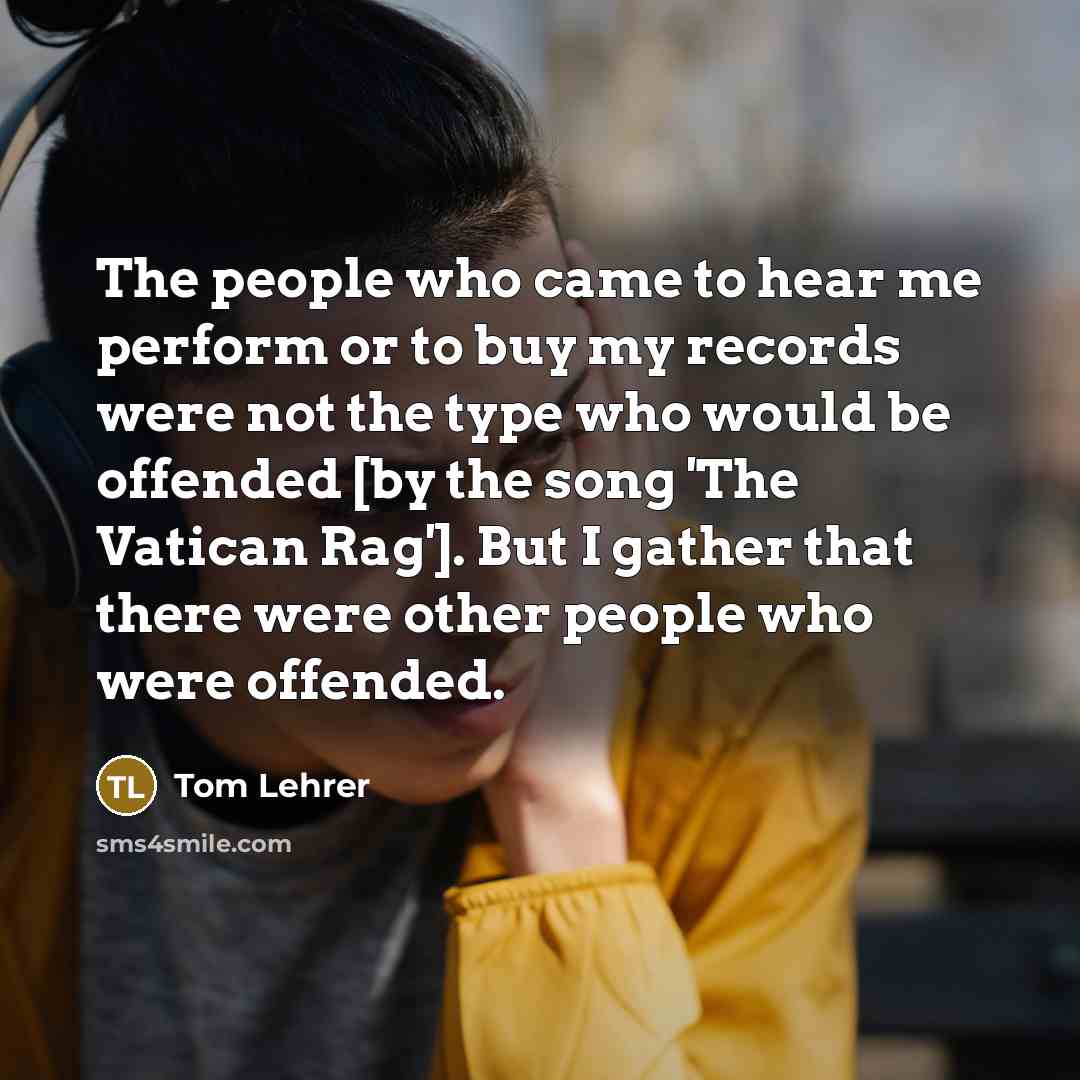 “The people who came to hear me perform or to buy my records were not the type who would be offended [by the song 'The Vatican Rag']. But I gather that there were other people who were offended.” quote by Tom Lehrer