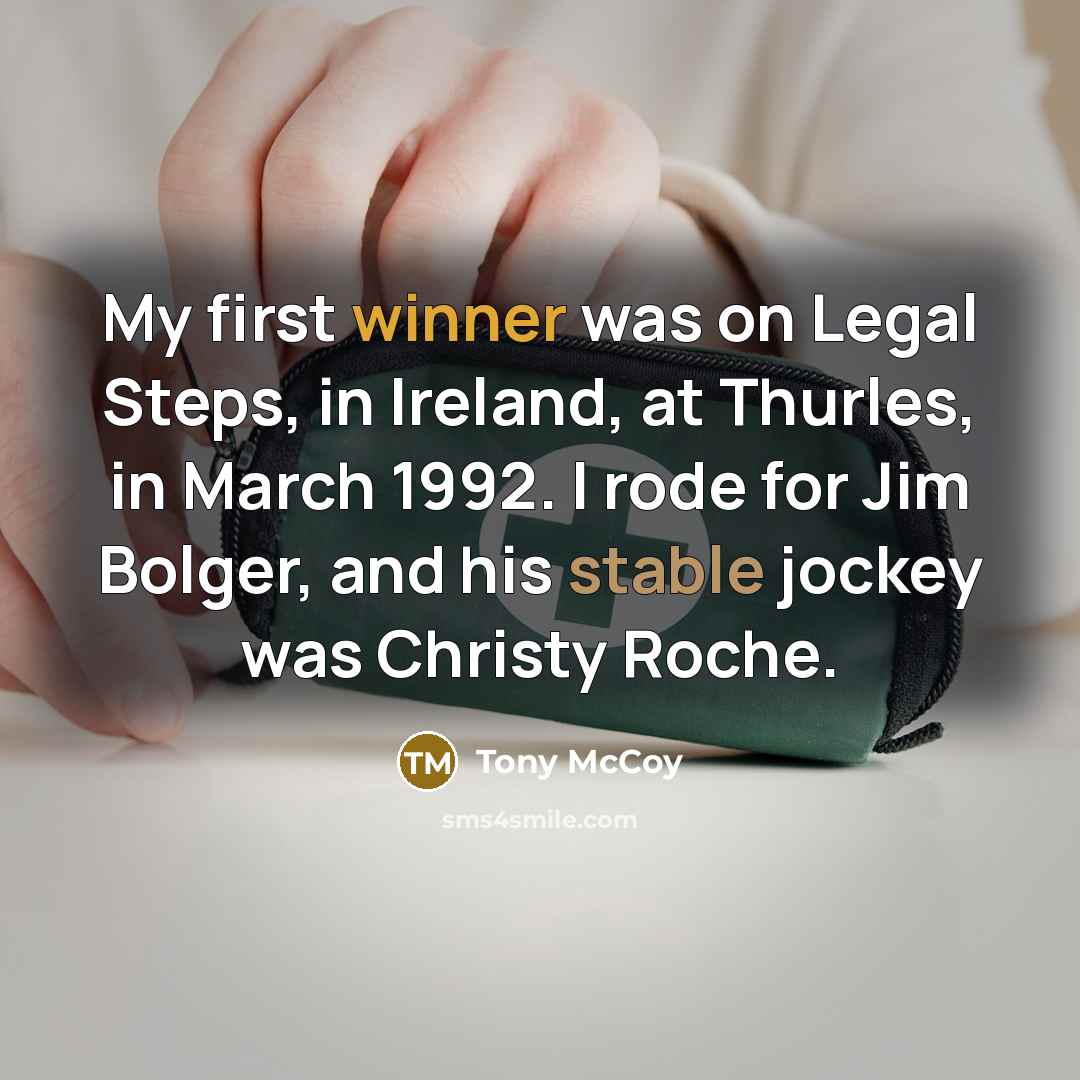 “My first winner was on Legal Steps, in Ireland, at Thurles, in March 1992. I rode for Jim Bolger, and his stable jockey was Christy Roche.” quote by Tony McCoy