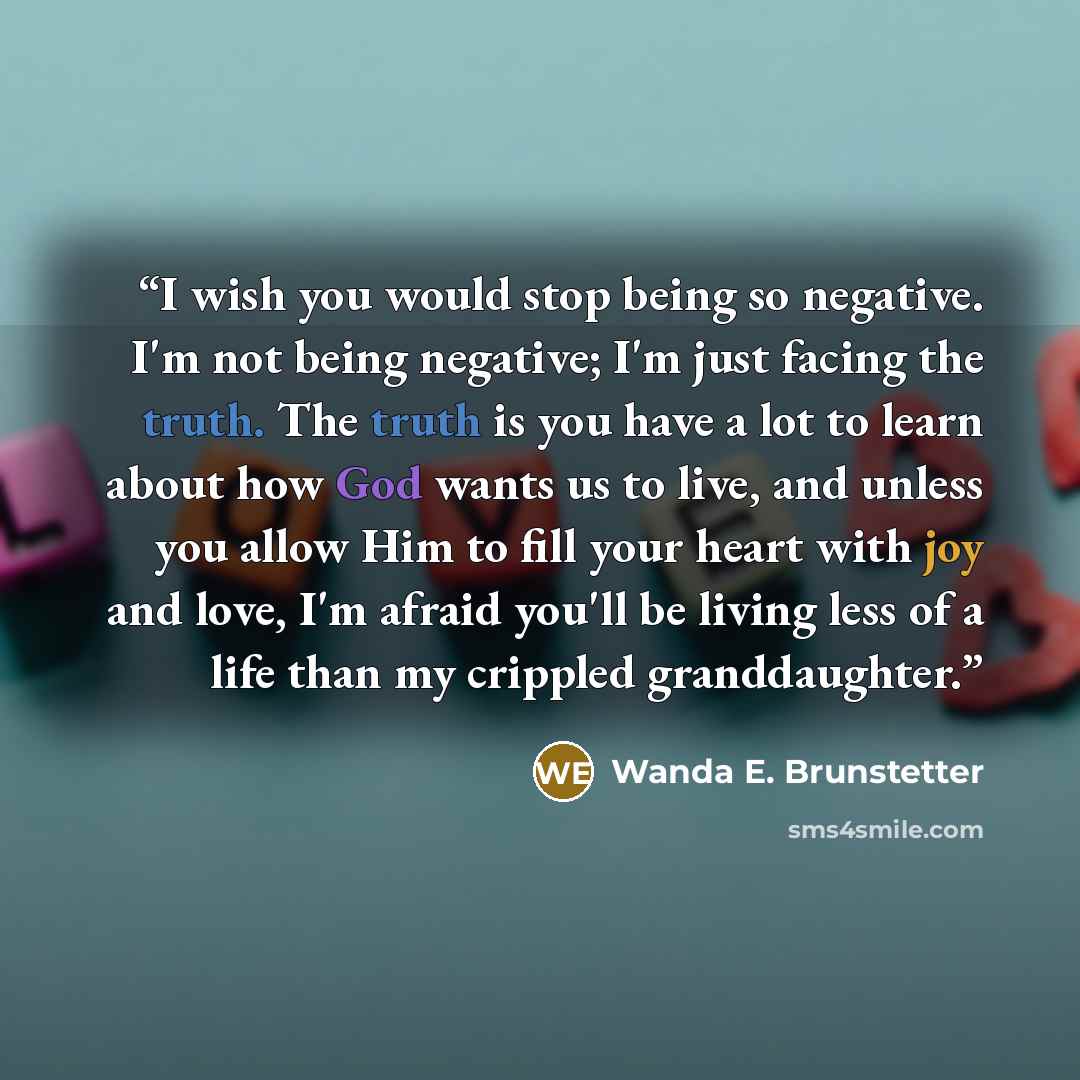 “I wish you would stop being so negative. I'm not being negative; I'm just facing the truth. The truth is you have a lot to learn about how God wants us to live, and unless you allow Him to fill your heart with joy and love, I'm afraid you'll be living less of a life than my crippled granddaughter.” quote by Wanda E. Brunstetter