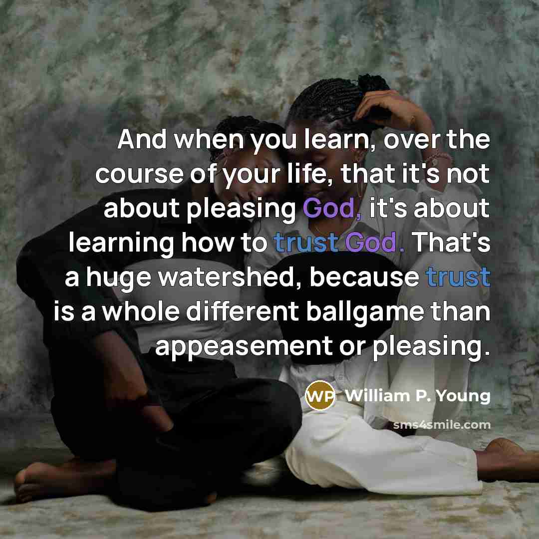 “And when you learn, over the course of your life, that it's not about pleasing God, it's about learning how to trust God. That's a huge watershed, because trust is a whole different ballgame than appeasement or pleasing.” quote by William P. Young