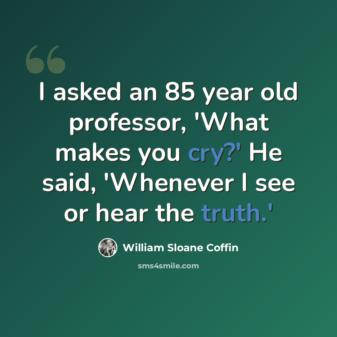 “I asked an 85 year old professor, 'What makes you cry?' He said, 'Whenever I see or hear the truth.'” quote by William Sloane Coffin