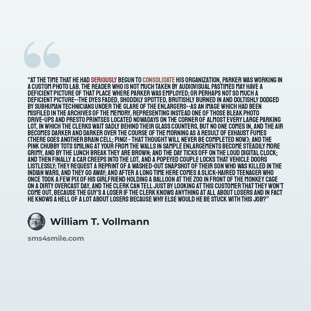 “At the time that he had seriously begun to consolidate his organization, Parker was working in a custom photo lab. The reader who is not much taken by audiovisual pastimes may have a deficient picture of that place where Parker was employed; or perhaps not so much a deficient picture--the dyes…” quote by William T. Vollmann