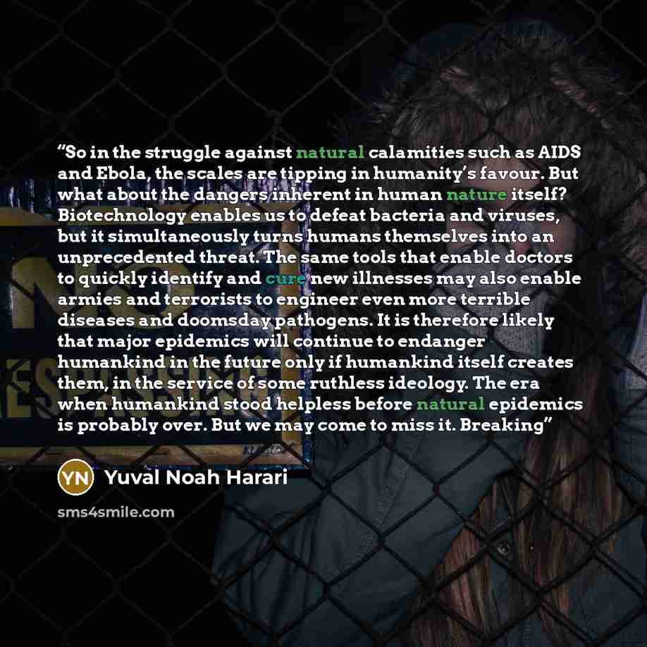 “So in the struggle against natural calamities such as AIDS and Ebola, the scales are tipping in humanity’s favour. But what about the dangers inherent in human nature itself? Biotechnology enables us to defeat bacteria and viruses, but it simultaneously turns humans themselves into an…” quote by Yuval Noah Harari