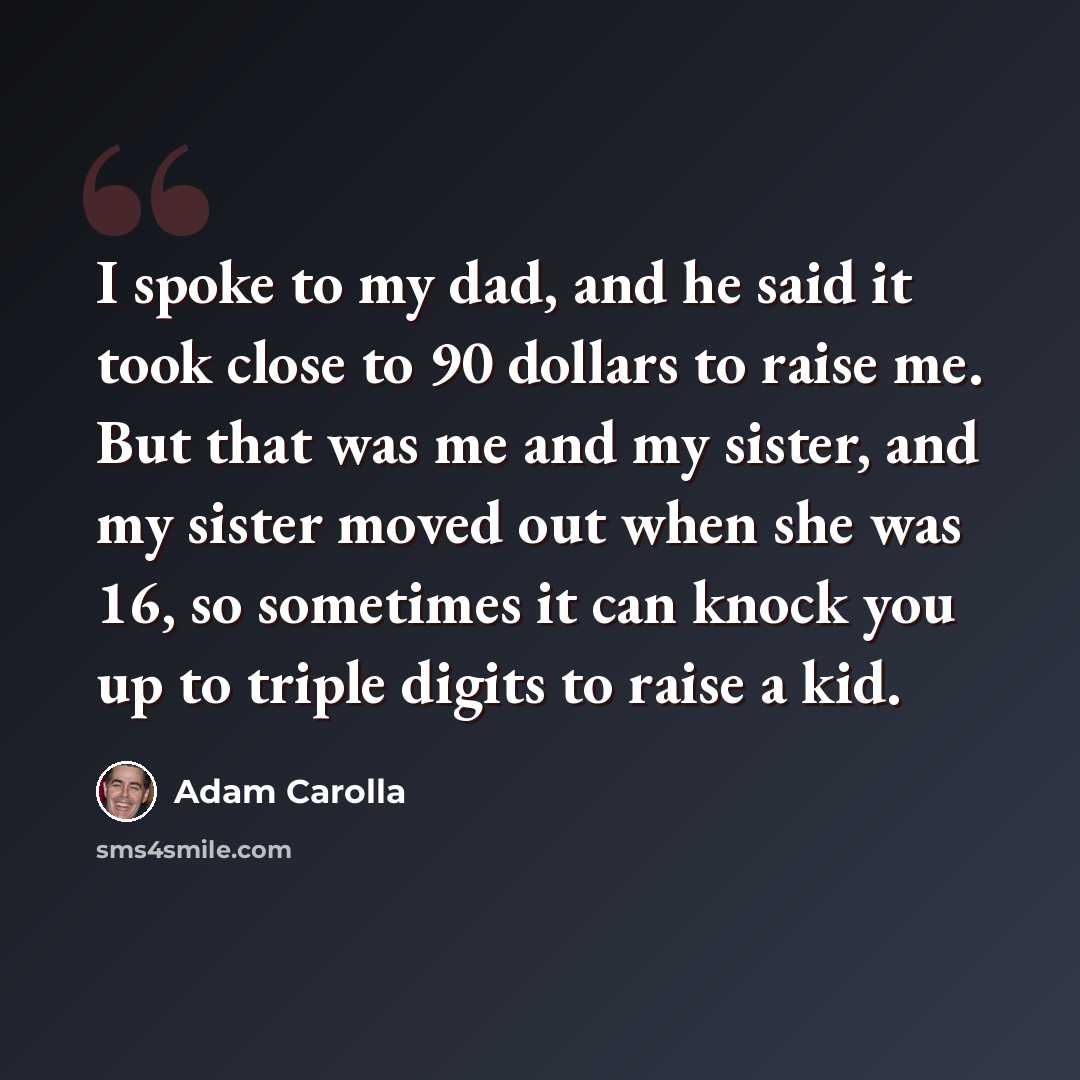 “I spoke to my dad, and he said it took close to 90 dollars to raise me. But that was me and my sister, and my sister moved out when she was 16, so sometimes it can knock you up to triple digits to raise a kid.” quote by Adam Carolla