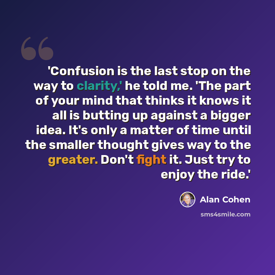 “'Confusion is the last stop on the way to clarity,' he told me. 'The part of your mind that thinks it knows it all is butting up against a bigger idea. It's only a matter of time until the smaller thought gives way to the greater. Don't fight it. Just try to enjoy the ride.'” quote by Alan Cohen