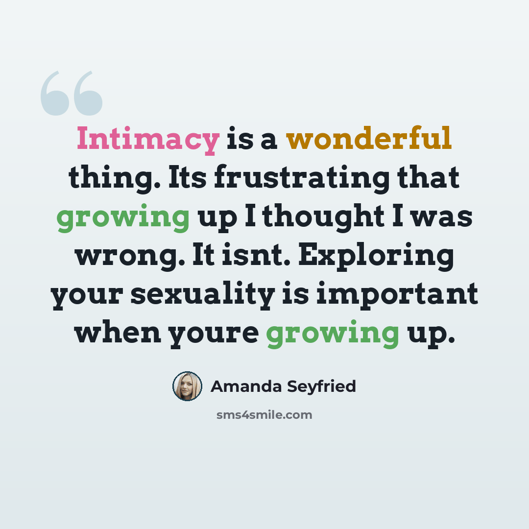 “Intimacy is a wonderful thing. Its frustrating that growing up I thought I was wrong. It isnt. Exploring your sexuality is important when youre growing up.” quote by Amanda Seyfried