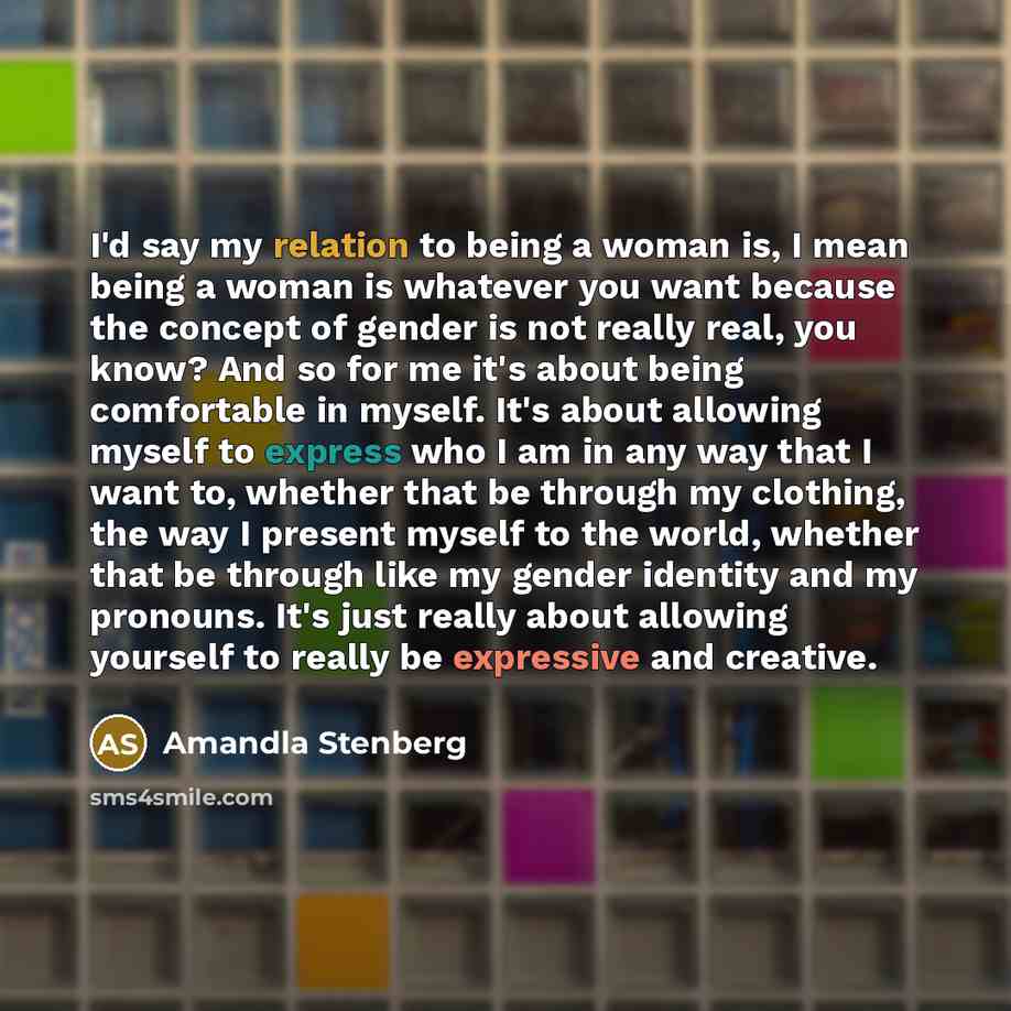 “I'd say my relation to being a woman is, I mean being a woman is whatever you want because the concept of gender is not really real, you know? And so for me it's about being comfortable in myself. It's about allowing myself to express who I am in any way that I want to, whether that be through my…” quote by Amandla Stenberg
