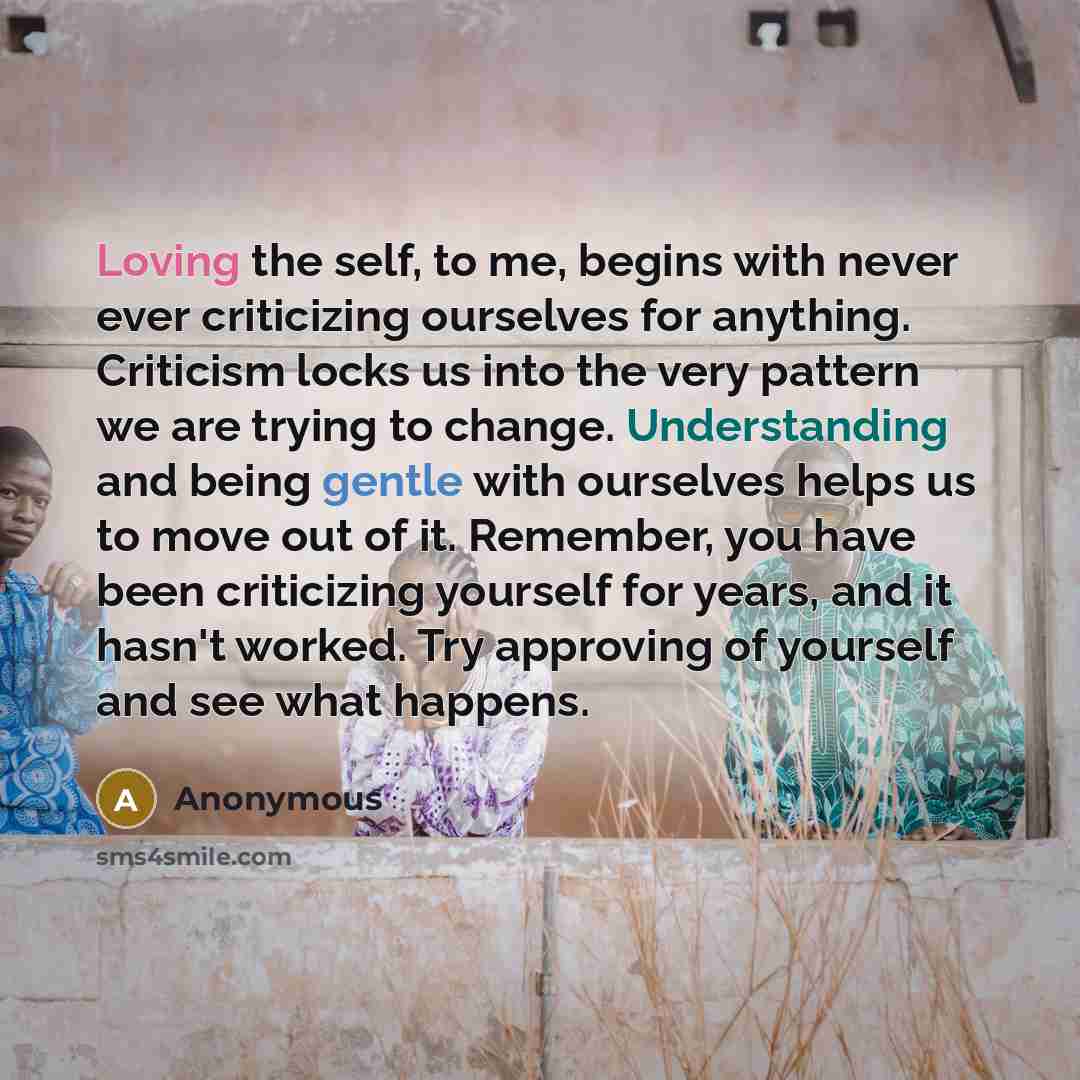 “Loving the self, to me, begins with never ever criticizing ourselves for anything. Criticism locks us into the very pattern we are trying to change. Understanding and being gentle with ourselves helps us to move out of it. Remember, you have been criticizing yourself for years, and it hasn't…” quote by Anonymous