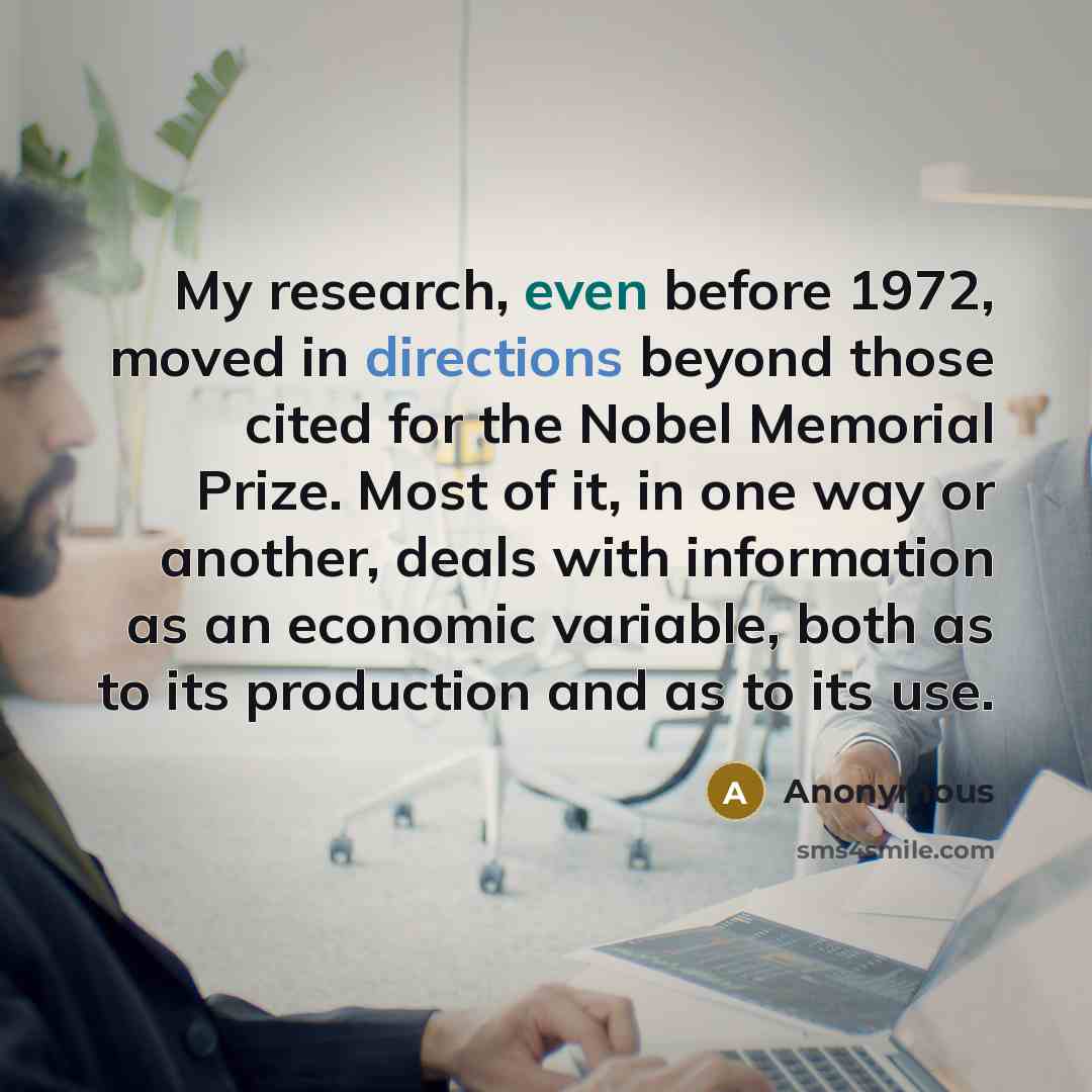 “My research, even before 1972, moved in directions beyond those cited for the Nobel Memorial Prize. Most of it, in one way or another, deals with information as an economic variable, both as to its production and as to its use.” quote by Anonymous
