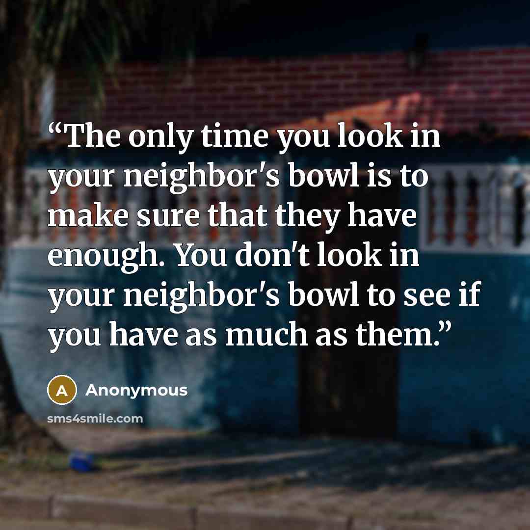 “The only time you look in your neighbor's bowl is to make sure that they have enough. You don't look in your neighbor's bowl to see if you have as much as them.” quote by Anonymous