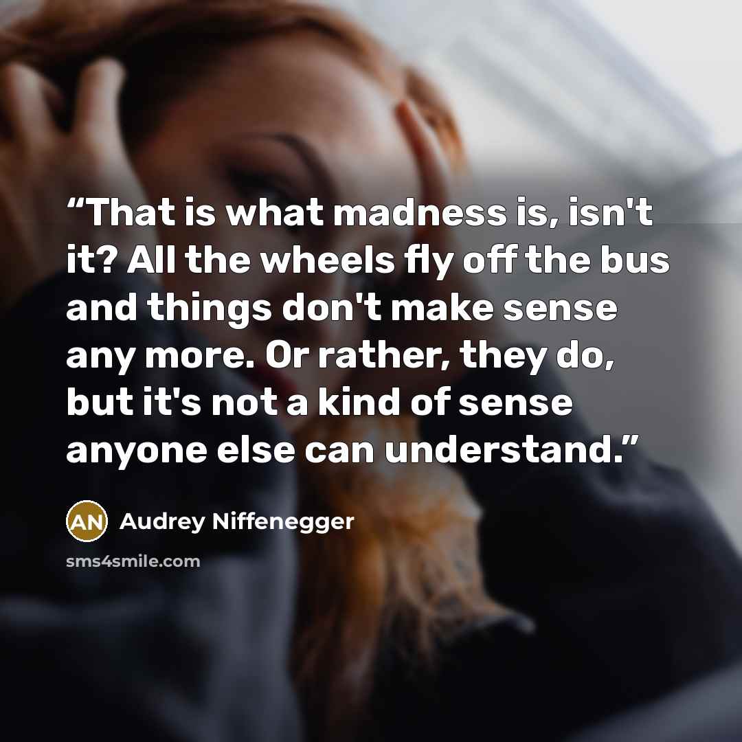“That is what madness is, isn't it? All the wheels fly off the bus and things don't make sense any more. Or rather, they do, but it's not a kind of sense anyone else can understand.” quote by Audrey Niffenegger