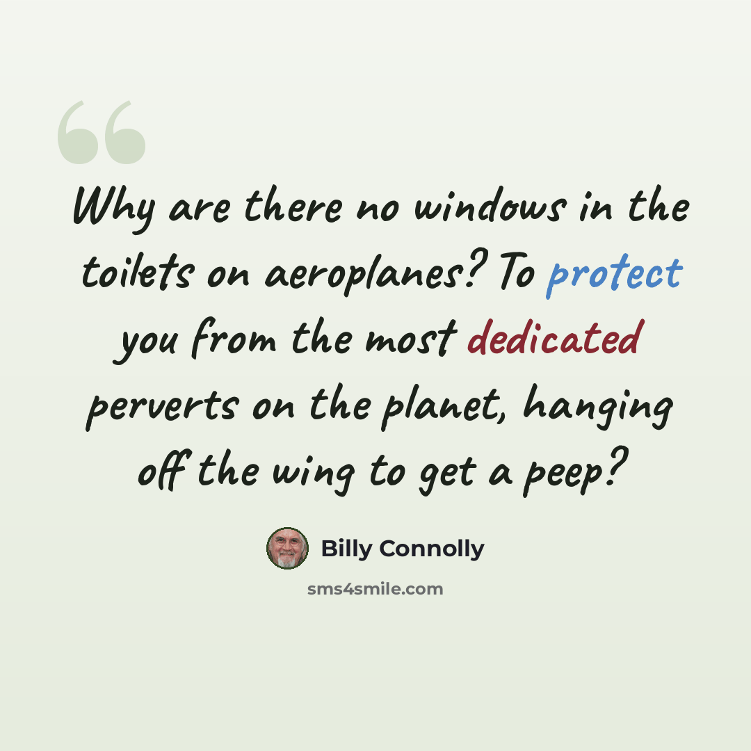 “Why are there no windows in the toilets on aeroplanes? To protect you from the most dedicated perverts on the planet, hanging off the wing to get a peep?” quote by Billy Connolly