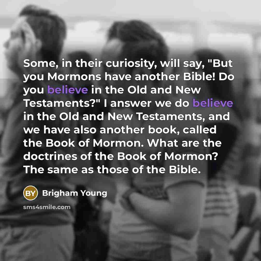 “Some, in their curiosity, will say, "But you Mormons have another Bible! Do you believe in the Old and New Testaments?" I answer we do believe in the Old and New Testaments, and we have also another book, called the Book of Mormon. What are the doctrines of the Book of Mormon? The same as those of…” quote by Brigham Young