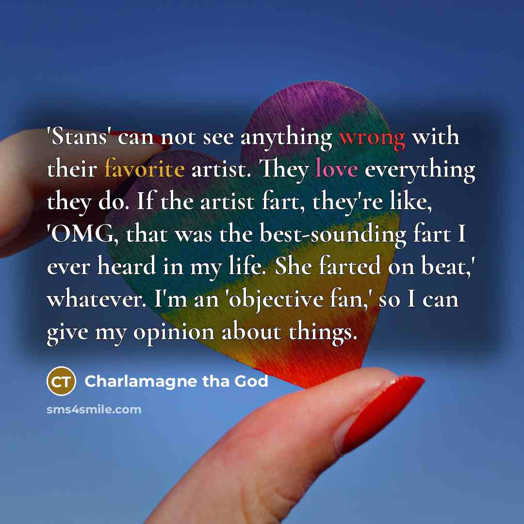 “'Stans' can not see anything wrong with their favorite artist. They love everything they do. If the artist fart, they're like, 'OMG, that was the best-sounding fart I ever heard in my life. She farted on beat,' whatever. I'm an 'objective fan,' so I can give my opinion about things.” quote by Charlamagne tha God