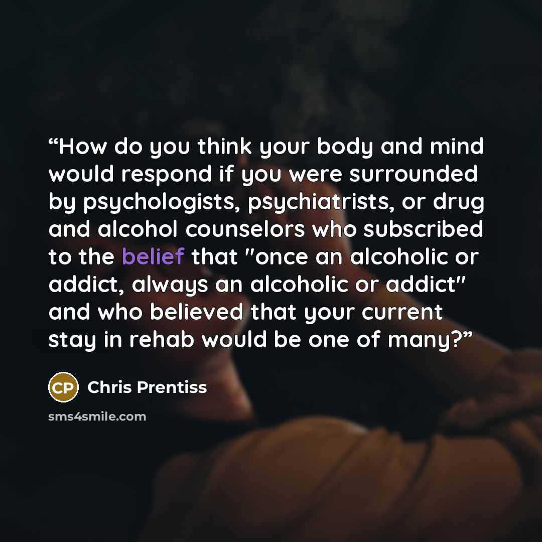 “How do you think your body and mind would respond if you were surrounded by psychologists, psychiatrists, or drug and alcohol counselors who subscribed to the belief that "once an alcoholic or addict, always an alcoholic or addict" and who believed that your current stay in rehab would be one of…” quote by Chris Prentiss