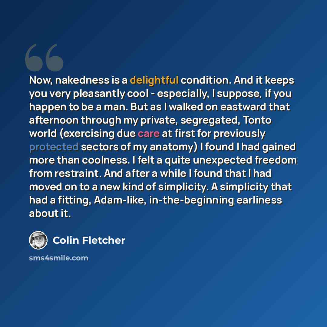 “Now, nakedness is a delightful condition. And it keeps you very pleasantly cool - especially, I suppose, if you happen to be a man. But as I walked on eastward that afternoon through my private, segregated, Tonto world (exercising due care at first for previously protected sectors of my anatomy) I…” quote by Colin Fletcher