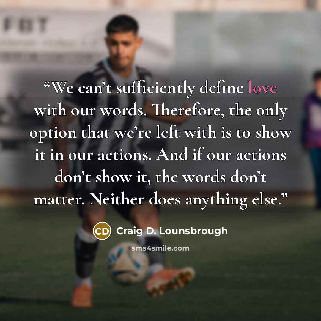 “We can’t sufficiently define love with our words. Therefore, the only option that we’re left with is to show it in our actions. And if our actions don’t show it, the words don’t matter. Neither does anything else.” quote by Craig D. Lounsbrough