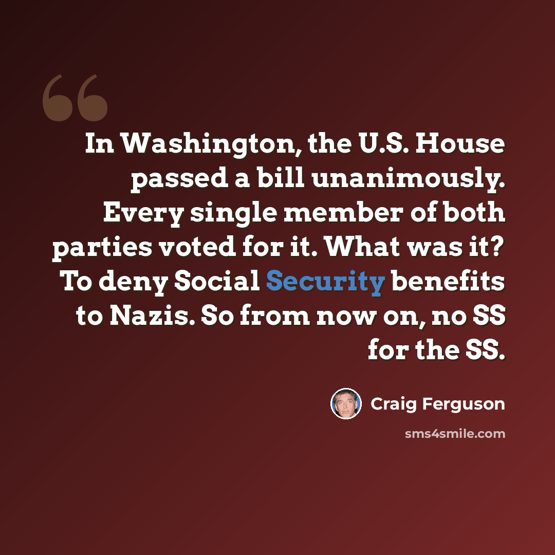 “In Washington, the U.S. House passed a bill unanimously. Every single member of both parties voted for it. What was it? To deny Social Security benefits to Nazis. So from now on, no SS for the SS.” quote by Craig Ferguson