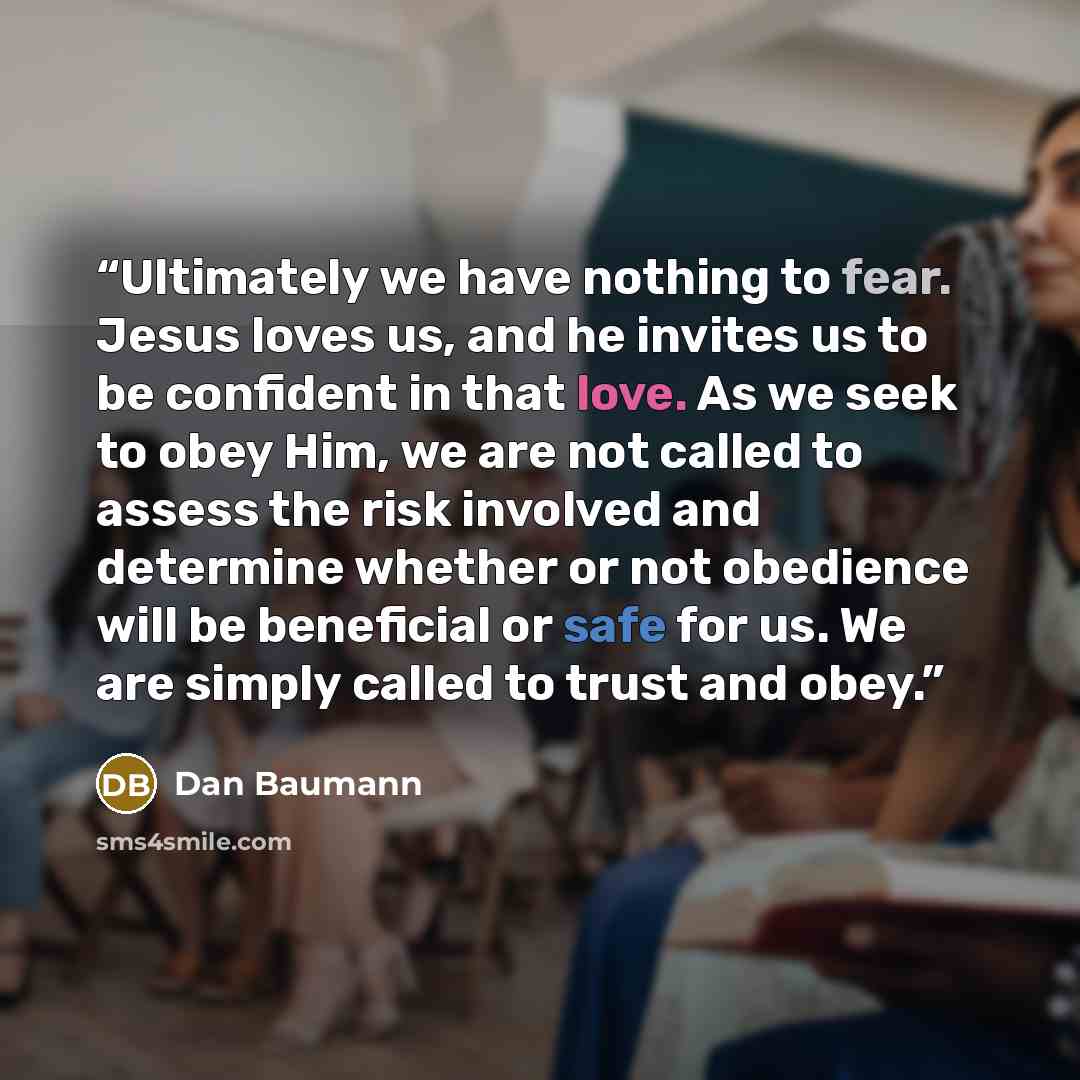 “Ultimately we have nothing to fear. Jesus loves us, and he invites us to be confident in that love. As we seek to obey Him, we are not called to assess the risk involved and determine whether or not obedience will be beneficial or safe for us. We are simply called to trust and obey.” quote by Dan Baumann