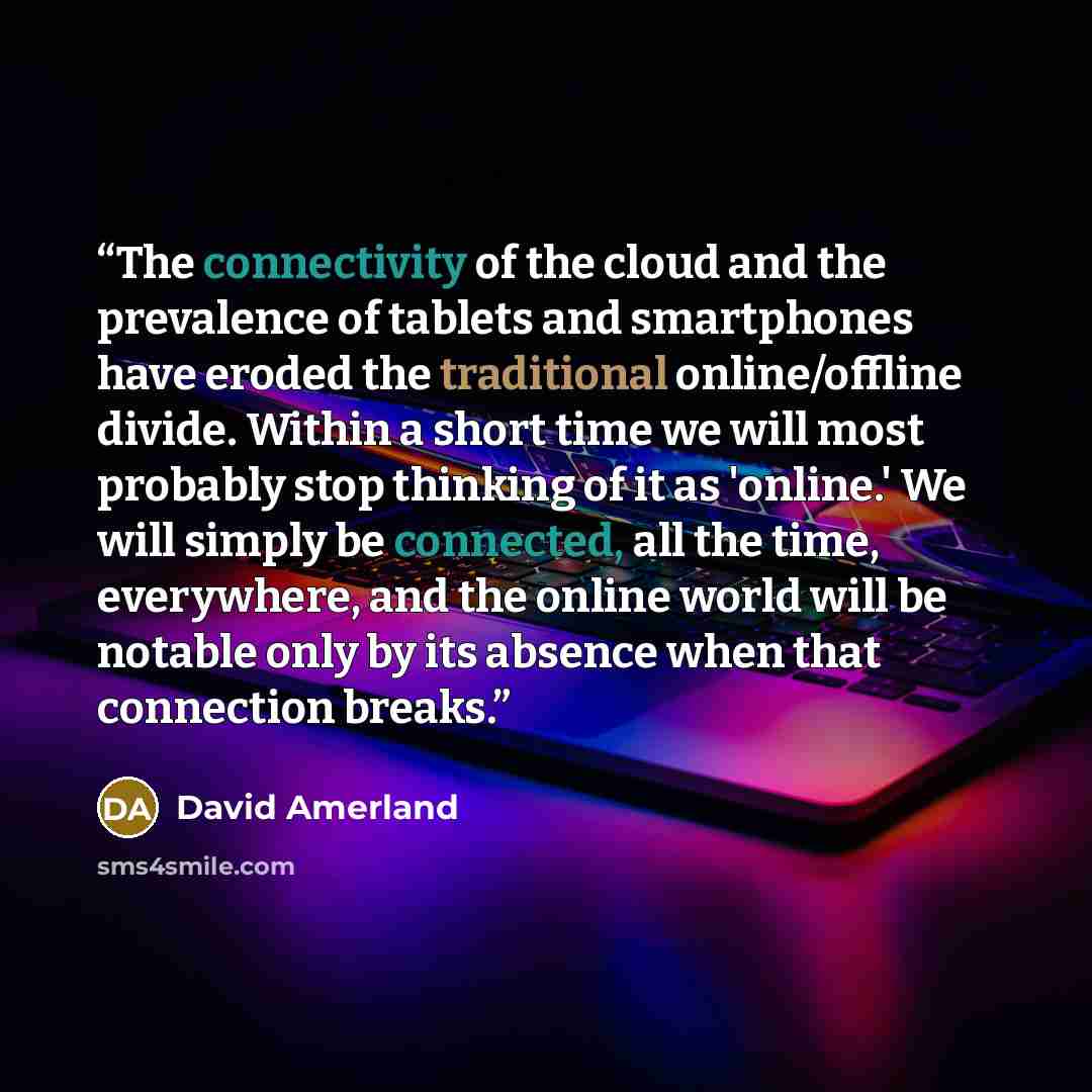 “The connectivity of the cloud and the prevalence of tablets and smartphones have eroded the traditional online/offline divide. Within a short time we will most probably stop thinking of it as 'online.' We will simply be connected, all the time, everywhere, and the online world will be notable only…” quote by David Amerland