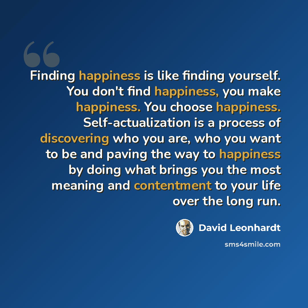 “Finding happiness is like finding yourself. You don't find happiness, you make happiness. You choose happiness. Self-actualization is a process of discovering who you are, who you want to be and paving the way to happiness by doing what brings you the most meaning and contentment to your life over…” quote by David Leonhardt