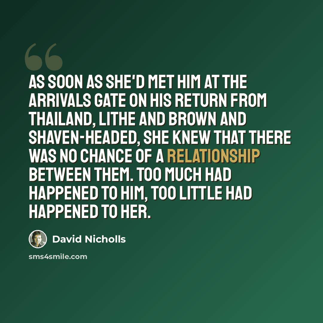 “As soon as she'd met him at the arrivals gate on his return from Thailand, lithe and brown and shaven-headed, she knew that there was no chance of a relationship between them. Too much had happened to him, too little had happened to her.” quote by David Nicholls