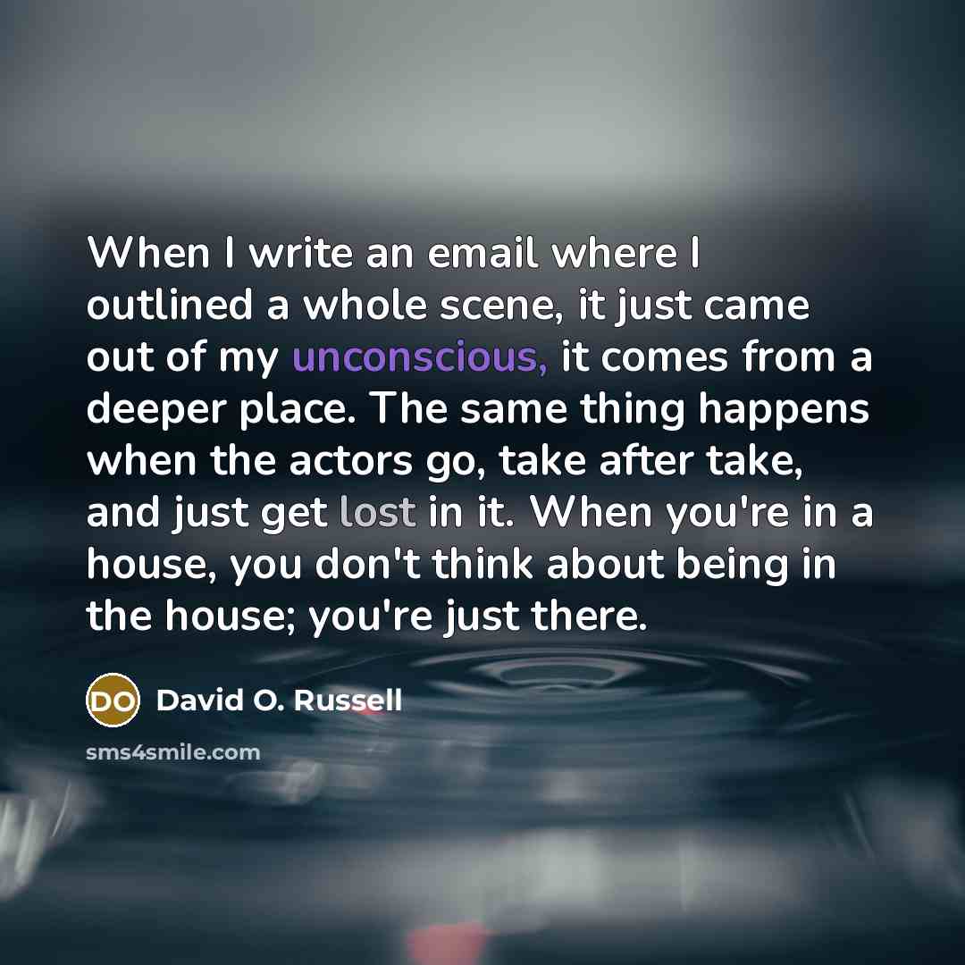 “When I write an email where I outlined a whole scene, it just came out of my unconscious, it comes from a deeper place. The same thing happens when the actors go, take after take, and just get lost in it. When you're in a house, you don't think about being in the house; you're just there.” quote by David O. Russell
