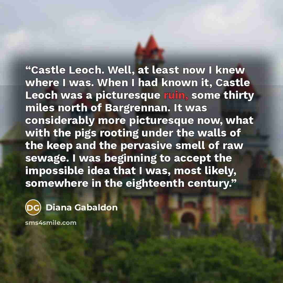 “Castle Leoch. Well, at least now I knew where I was. When I had known it, Castle Leoch was a picturesque ruin, some thirty miles north of Bargrennan. It was considerably more picturesque now, what with the pigs rooting under the walls of the keep and the pervasive smell of raw sewage. I was…” quote by Diana Gabaldon