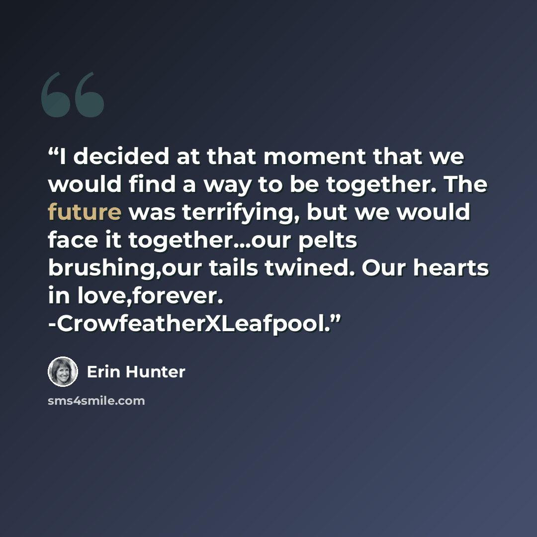 “I decided at that moment that we would find a way to be together. The future was terrifying, but we would face it together...our pelts brushing,our tails twined. Our hearts in love,forever. -CrowfeatherXLeafpool.” quote by Erin Hunter