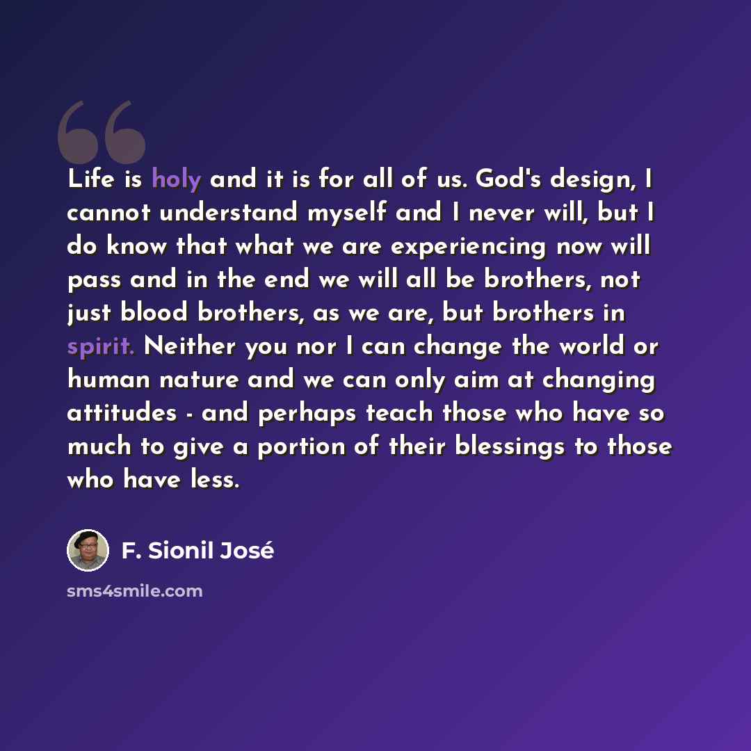 “Life is holy and it is for all of us. God's design, I cannot understand myself and I never will, but I do know that what we are experiencing now will pass and in the end we will all be brothers, not just blood brothers, as we are, but brothers in spirit. Neither you nor I can change the world or…” quote by F. Sionil José