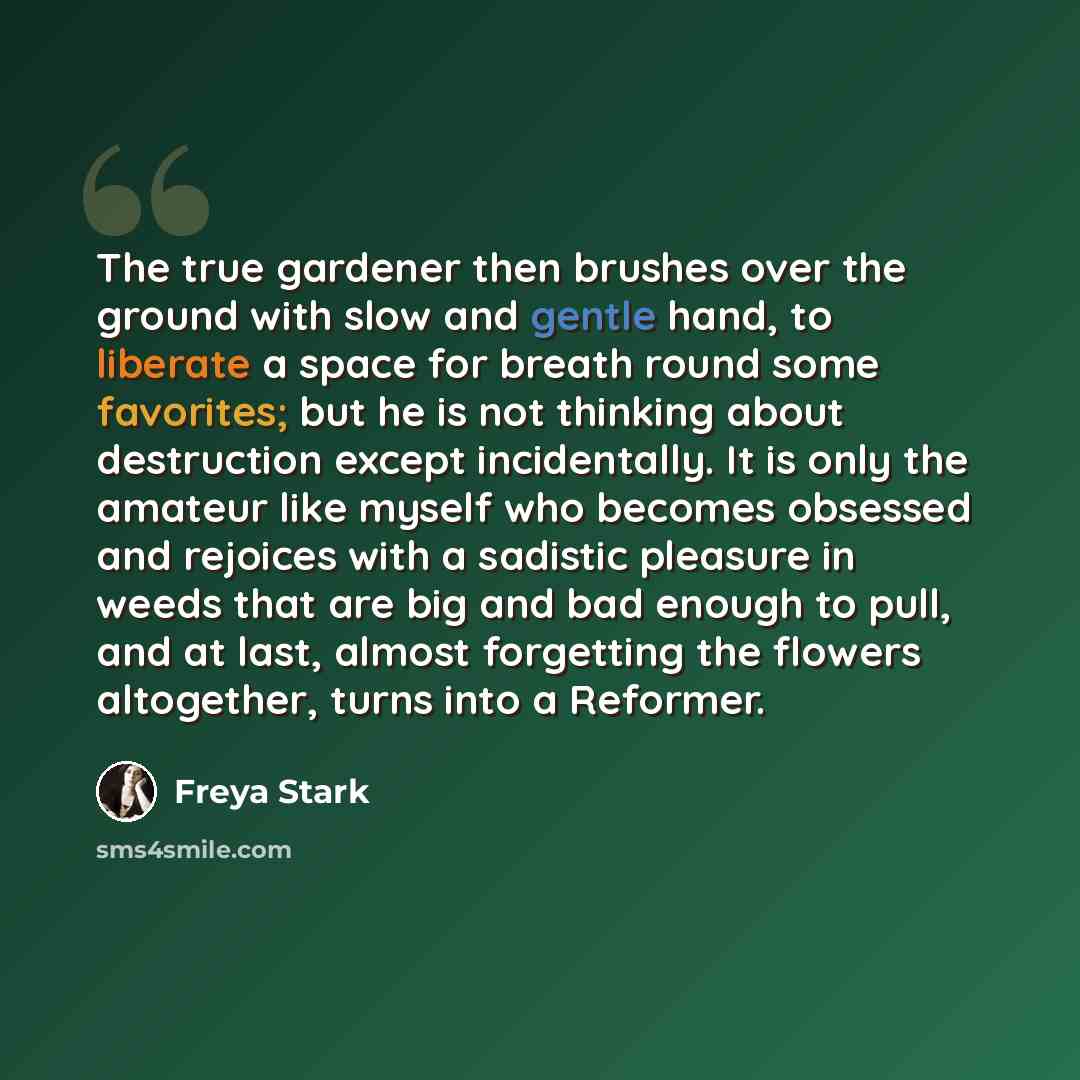“The true gardener then brushes over the ground with slow and gentle hand, to liberate a space for breath round some favorites; but he is not thinking about destruction except incidentally. It is only the amateur like myself who becomes obsessed and rejoices with a sadistic pleasure in weeds that…” quote by Freya Stark