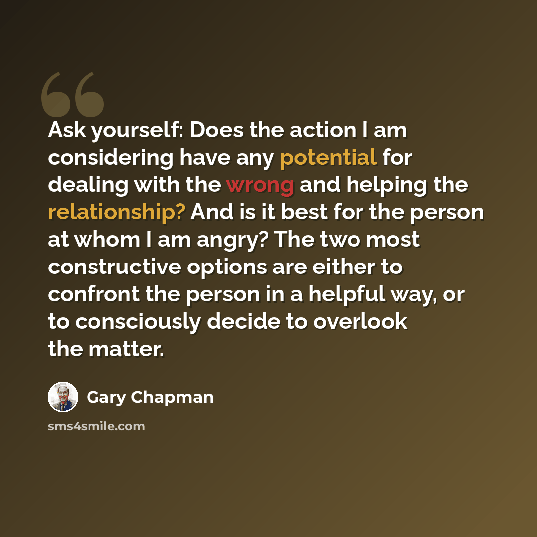 “Ask yourself: Does the action I am considering have any potential for dealing with the wrong and helping the relationship? And is it best for the person at whom I am angry? The two most constructive options are either to confront the person in a helpful way, or to consciously decide to overlook…” quote by Gary Chapman