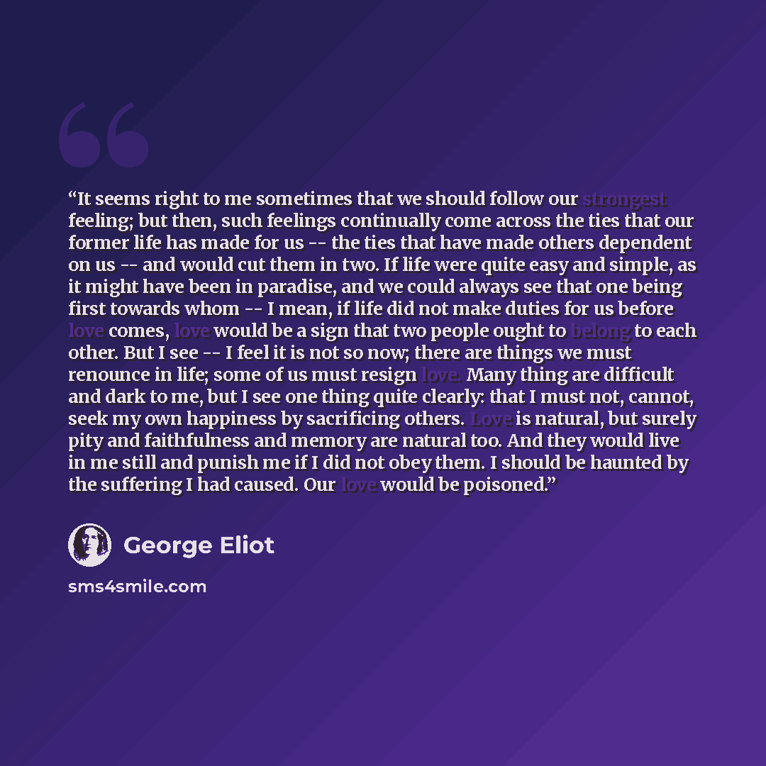 “It seems right to me sometimes that we should follow our strongest feeling; but then, such feelings continually come across the ties that our former life has made for us -- the ties that have made others dependent on us -- and would cut them in two. If life were quite easy and simple, as it might…” quote by George Eliot