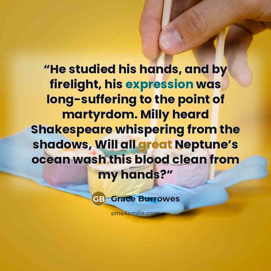 “He studied his hands, and by firelight, his expression was long-suffering to the point of martyrdom. Milly heard Shakespeare whispering from the shadows, Will all great Neptune’s ocean wash this blood clean from my hands?” quote by Grace Burrowes