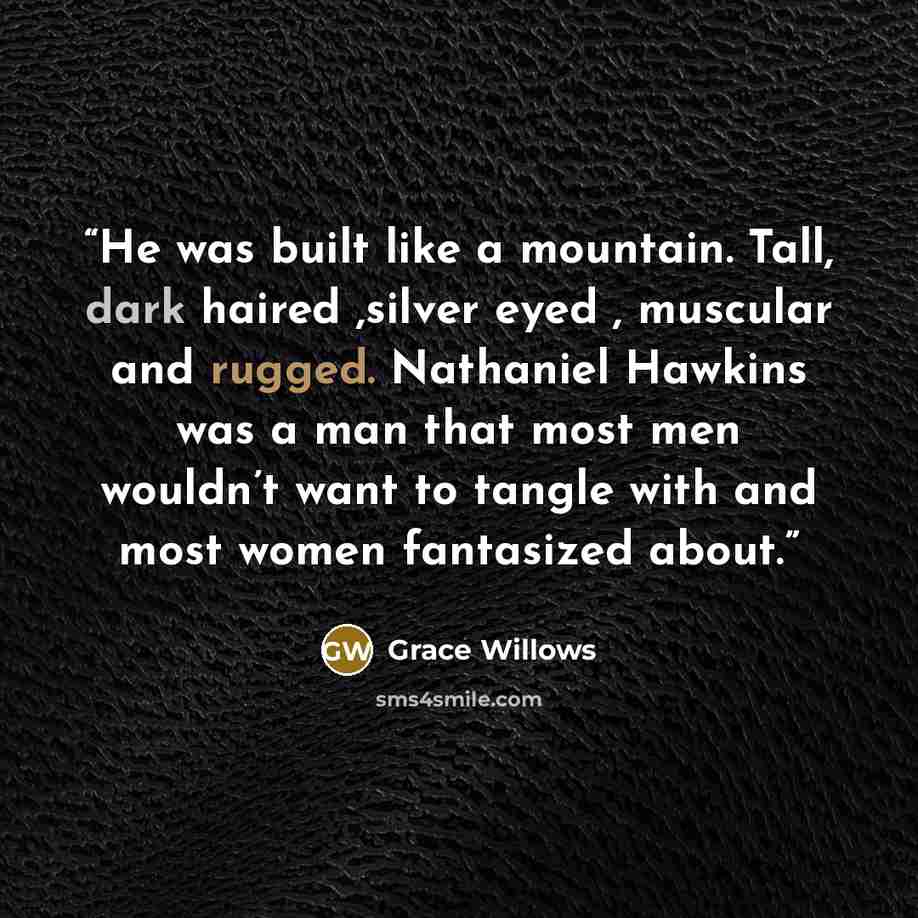 “He was built like a mountain. Tall, dark haired ,silver eyed , muscular and rugged. Nathaniel Hawkins was a man that most men wouldn’t want to tangle with and most women fantasized about.” quote by Grace Willows