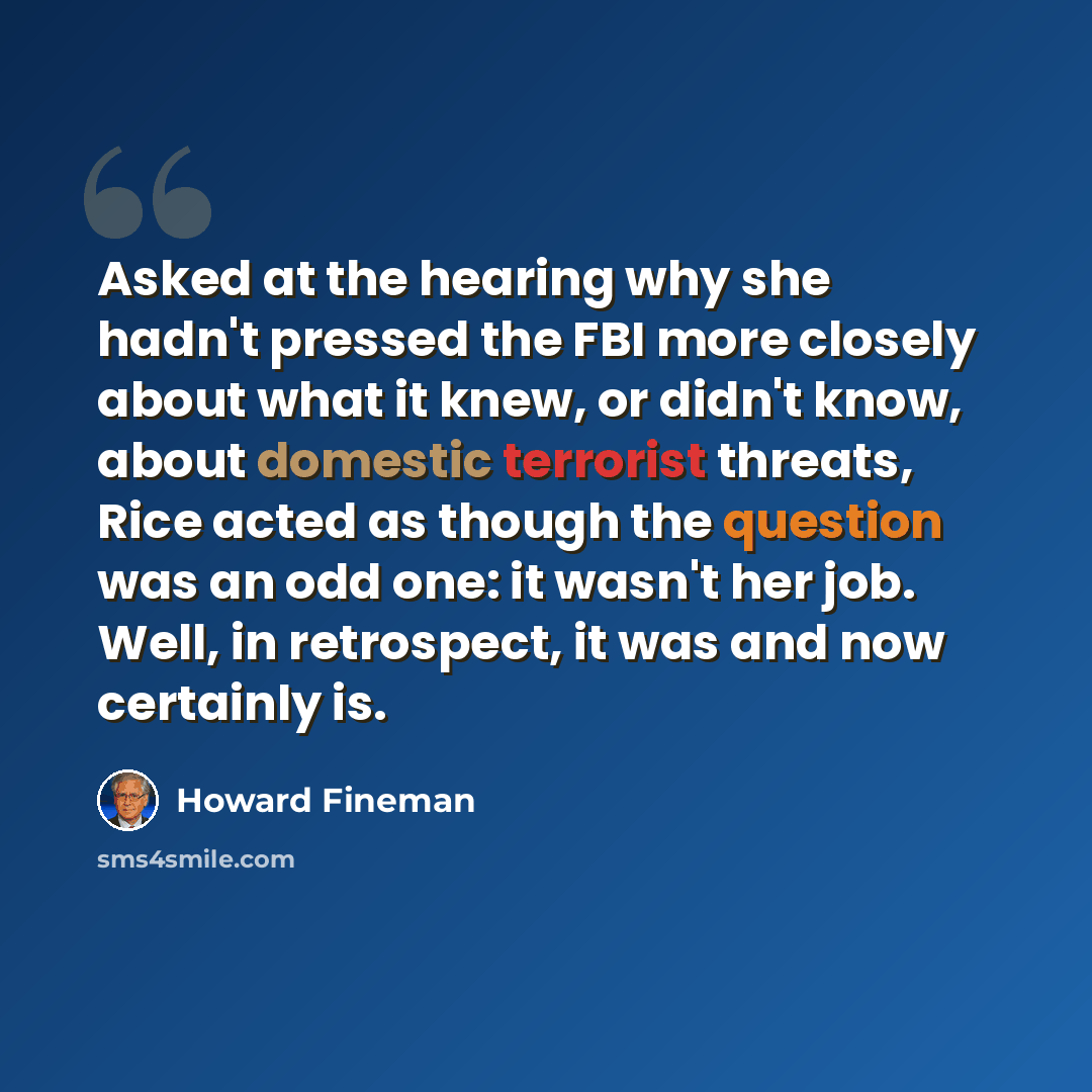 “Asked at the hearing why she hadn't pressed the FBI more closely about what it knew, or didn't know, about domestic terrorist threats, Rice acted as though the question was an odd one: it wasn't her job. Well, in retrospect, it was and now certainly is.” quote by Howard Fineman