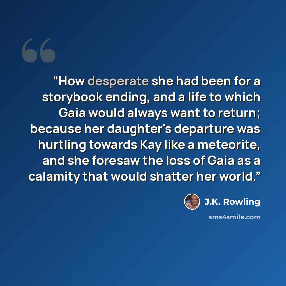 “How desperate she had been for a storybook ending, and a life to which Gaia would always want to return; because her daughter's departure was hurtling towards Kay like a meteorite, and she foresaw the loss of Gaia as a calamity that would shatter her world.” quote by J.K. Rowling